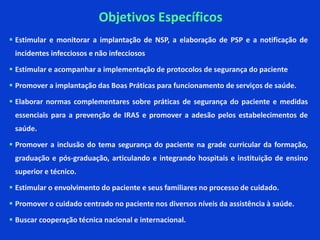  Estimular e monitorar a implantação de NSP, a elaboração de PSP e a notificação de
incidentes infecciosos e não infecciosos
 Estimular e acompanhar a implementação de protocolos de segurança do paciente
 Promover a implantação das Boas Práticas para funcionamento de serviços de saúde.
 Elaborar normas complementares sobre práticas de segurança do paciente e medidas
essenciais para a prevenção de IRAS e promover a adesão pelos estabelecimentos de
saúde.
 Promover a inclusão do tema segurança do paciente na grade curricular da formação,
graduação e pós-graduação, articulando e integrando hospitais e instituição de ensino
superior e técnico.
 Estimular o envolvimento do paciente e seus familiares no processo de cuidado.
 Promover o cuidado centrado no paciente nos diversos níveis da assistência à saúde.
 Buscar cooperação técnica nacional e internacional.
Objetivos Específicos
 