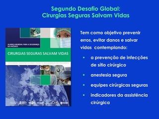 Tem como objetivo prevenir
erros, evitar danos e salvar
vidas contemplando:
 a prevenção de infecções
de sítio cirúrgico
 anestesia segura
 equipes cirúrgicas seguras
 indicadores da assistência
cirúrgica
Segundo Desafio Global:
Cirurgias Seguras Salvam Vidas
 