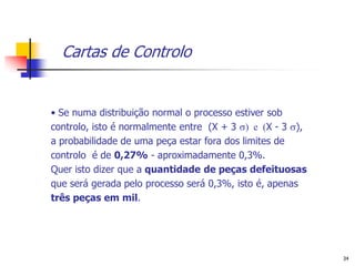 Cartas de Controlo


• Se numa distribuição normal o processo estiver sob
controlo, isto é normalmente entre (X + 3 ) e (X - 3 ),
a probabilidade de uma peça estar fora dos limites de
controlo é de 0,27% - aproximadamente 0,3%.
Quer isto dizer que a quantidade de peças defeituosas
que será gerada pelo processo será 0,3%, isto é, apenas
três peças em mil.




                                                            34
 
