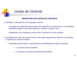 Cartas de Controlo
                       BENEFÍCIOS DAS CARTAS DE CONTROLO

3. Permitem a utilização de uma linguagem comum:

    - no estudo das melhorias do processo, entre operários, os supervisores, e as restantes
      actividades ligadas à produção (métodos, materiais, projecto, etc.);

    - estabelecem uma linguagem comum entre a empresa e os seus clientes.

4. Ao distinguirem entre as causas comuns e as causas especiais que afectam os processos,
  os gráficos de controlo facilitam:

    - indicações precisas sobre a oportunidade e possibilidade de acções correctivas:

             > no próprio local de trabalho;

             > ou através de decisões da direcção da empresa.

                                                                                              36
 