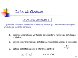 Cartas de Controlo

                      A CARTA DE CONTROLO c

O gráfico de controlo c monitora o número de defeitos (ou não conformidades) em
unidades de tamanho constante



     1.   Organize uma folha de verificação para registar o número de defeitos por
          unidade ci;

     2.   Calcule o número médio de defeitos nas m unidades, usando a expressão:

                                                                  c
                                                                     c    i

     3.   Calcule os limites superior e inferior de controlo :         m


                   LSC  c  3 c               LIC  c  3 c
                                                                                  42
 
