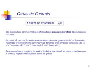 Cartas de Controlo

                       A CARTA DE CONTROLO               X/R


- São elaboradas a partir de medições efectuadas de uma característica da produção do
  processo;

- Os dados são obtidos de amostras de tamanho constante geralmente de 3 a 5 unidades
  recolhidas consecutivamente com intervalos de tempo entre amostras constantes (de 15
  em 15 minutos, de ½ em ½ hora ou de 2 em 2 horas, etc.);

- Deve ser elaborado um plano de recolha de dados, que deverá ser usado como base para
  a colheita, registo e marcação dos dados no gráfico.




                                                                                         48
 