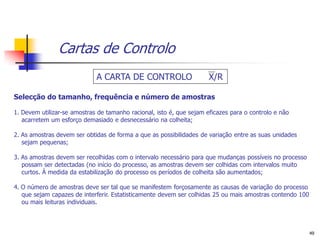 Cartas de Controlo
                             A CARTA DE CONTROLO                      X/R

Selecção do tamanho, frequência e número de amostras

1. Devem utilizar-se amostras de tamanho racional, isto é, que sejam eficazes para o controlo e não
   acarretem um esforço demasiado e desnecessário na colheita;

2. As amostras devem ser obtidas de forma a que as possibilidades de variação entre as suas unidades
   sejam pequenas;

3. As amostras devem ser recolhidas com o intervalo necessário para que mudanças possíveis no processo
   possam ser detectadas (no início do processo, as amostras devem ser colhidas com intervalos muito
   curtos. À medida da estabilização do processo os períodos de colheita são aumentados;

4. O número de amostras deve ser tal que se manifestem forçosamente as causas de variação do processo
   que sejam capazes de interferir. Estatisticamente devem ser colhidas 25 ou mais amostras contendo 100
   ou mais leituras individuais.



                                                                                                           49
 