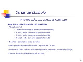 Cartas de Controlo
                 INTERPRETAÇÃO DAS CARTAS DE CONTROLO
Situações de Variação Normal e Fora de Controlo
• Alteração do nível
         - 7 pontos consecutivos do mesmo lado da linha média;
         - 10 em 11 pontos do mesmo lado da linha média;
         - 12 em 14 pontos do mesmo lado da linha média;
         - 16 em 20 pontos do mesmo lado da linha média.

• Tendência – existência de causas previsíveis

• Pontos próximos dos limites de controlo - 2 pontos em 3 na zona

• Aproximação à linha central – resultante de processos de melhoria ou causas de variação

• Ciclos recorrentes – presença de causas sazonais



                                                                                            58
 