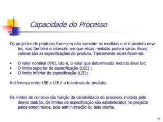 Capacidade do Processo

Os projectos de produtos fornecem não somente as medidas que o produto deve
    ter, mas também o intervalo em que essas medidas podem variar. Esses
    valores são as especificações do produto. Tipicamente especificam-se:

•   O valor nominal (VN), isto é, o valor que determinada medida deve ter;
•   O limite superior de especificação (LSE) ;
•   O limite inferior de especificação (LIE);

A diferença entre LSE e LIE é a tolerância do produto.


Os limites de controlo são função da variabilidade do processo, medida pelo
     desvio padrão. Os limites de especificação são estabelecidos no projecto
     pelos engenheiros, pela administração ou pelo cliente.

                                                                                59
 