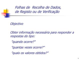 Folhas de Recolha de Dados,
   de Registo ou de Verificação


Objectivo

Obter informação necessária para responder a
respostas do tipo:
”quando ocorre?”
”quantas vezes ocorre?”
”quais os valores obtidos?”
                                               6
 