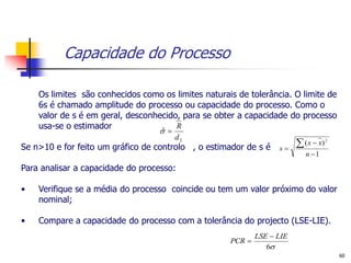 Capacidade do Processo

    Os limites são conhecidos como os limites naturais de tolerância. O limite de
    6s é chamado amplitude do processo ou capacidade do processo. Como o
    valor de s é em geral, desconhecido, para se obter a capacidade do processo
    usa-se o estimador                 R
                                  
                                   ˆ
                                       d2
Se n>10 e for feito um gráfico de controlo , o estimador de s é    s
                                                                          ( x  x)   2


                                                                            n 1

Para analisar a capacidade do processo:

•   Verifique se a média do processo coincide ou tem um valor próximo do valor
    nominal;

•   Compare a capacidade do processo com a tolerância do projecto (LSE-LIE).
                                                             LSE  LIE
                                                     PCR 
                                                                6
                                                                                          60
 