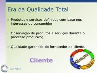Era da Qualidade Total
    Produtos e serviços definidos com base nos
     interesses do consumidor;

    Observação de produtos e serviços durante o
     processo produtivo;

    Qualidade garantida do fornecedor ao cliente.




    Sync Action                                      11
 
