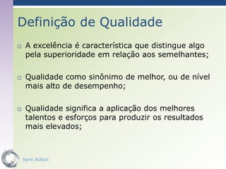 Definição de Qualidade
    A excelência é característica que distingue algo
     pela superioridade em relação aos semelhantes;

    Qualidade como sinônimo de melhor, ou de nível
     mais alto de desempenho;

    Qualidade significa a aplicação dos melhores
     talentos e esforços para produzir os resultados
     mais elevados;



    Sync Action                                    19
 