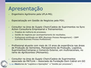 Apresentação
   Engenheiro Agrônomo pela UFLA-MG;

   Especialização em Gestão de Negócios pela FGV;

   Consultor na área de Supply Chain/Cadeia de Suprimentos na Sync
    Action Consultoria Empresarial e Treinamentos:
       Projetos de melhoria de processos;
       Gestão de negócios por acompanhamento de resultados;
       Profissional certificado em BPM (Business Process Management) - CBPP
        (Certified Business Process Professional)


   Profissional atuante com mais de 15 anos de experiência nas áreas
    de Produção de Sementes, Planejamento da Produção, Logística,
    Suprimentos/Compras e Comercio Exterior, em multinacionais, no
    ramo do Agribusiness (Monsanto).

   Consultor na área de Supply Chain/Cadeia de Suprimentos
    associado da MKTLink – Associada da Fundação Dom Cabral em GO
    Monitorias de “Logística e Operações” e “Gestão por processos”;
Sync Action                                                                    2
 