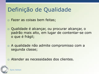 Definição de Qualidade
    Fazer as coisas bem feitas;

    Qualidade é alcançar, ou procurar alcançar, o
     padrão mais alto, em lugar de contentar-se com
     o que é frágil;

    A qualidade não admite compromisso com a
     segunda classe;

    Atender as necessidades dos clientes.


    Sync Action                                 20
 