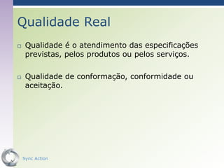 Qualidade Real
    Qualidade é o atendimento das especificações
     previstas, pelos produtos ou pelos serviços.

    Qualidade de conformação, conformidade ou
     aceitação.




    Sync Action                                     23
 