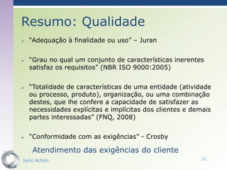 Resumo: Qualidade
   “Adequação à finalidade ou uso” – Juran


   “Grau no qual um conjunto de características inerentes
    satisfaz os requisitos” (NBR ISO 9000:2005)


   “Totalidade de características de uma entidade (atividade
    ou processo, produto), organização, ou uma combinação
    destes, que lhe confere a capacidade de satisfazer as
    necessidades explícitas e implícitas dos clientes e demais
    partes interessadas” (FNQ, 2008)


   “Conformidade com as exigências” - Crosby

     Atendimento das exigências do cliente
Sync Action                                               26
 