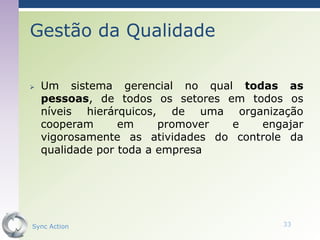Gestão da Qualidade

   Um sistema gerencial no qual todas as
    pessoas, de todos os setores em todos os
    níveis hierárquicos, de uma organização
    cooperam      em     promover e    engajar
    vigorosamente as atividades do controle da
    qualidade por toda a empresa




Sync Action                               33
 