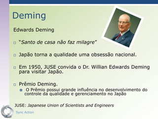 Deming
Edwards Deming

   “Santo de casa não faz milagre”

   Japão torna a qualidade uma obsessão nacional.

   Em 1950, JUSE convida o Dr. Willian Edwards Deming
    para visitar Japão.

   Prêmio Deming.
        O Prêmio possui grande influência no desenvolvimento do
        controle da qualidade e gerenciamento no Japão

JUSE: Japanese Union of Scientists and Engineers
Sync Action                                                 37
 