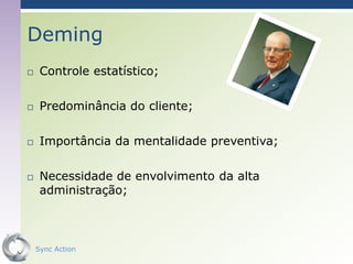 Deming
    Controle estatístico;

    Predominância do cliente;

    Importância da mentalidade preventiva;

    Necessidade de envolvimento da alta
     administração;



    Sync Action                               38
 