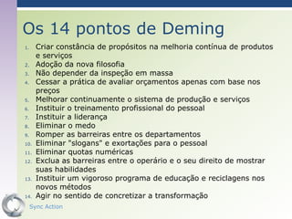 Os 14 pontos de Deming
1.     Criar constância de propósitos na melhoria contínua de produtos
       e serviços
2.     Adoção da nova filosofia
3.     Não depender da inspeção em massa
4.     Cessar a prática de avaliar orçamentos apenas com base nos
       preços
5.     Melhorar continuamente o sistema de produção e serviços
6.     Instituir o treinamento profissional do pessoal
7.     Instituir a liderança
8.     Eliminar o medo
9.     Romper as barreiras entre os departamentos
10.    Eliminar "slogans" e exortações para o pessoal
11.    Eliminar quotas numéricas
12.    Exclua as barreiras entre o operário e o seu direito de mostrar
       suas habilidades
13.    Instituir um vigoroso programa de educação e reciclagens nos
       novos métodos
14.    Agir no sentido de concretizar a transformação
     Sync Action                                                  39
 