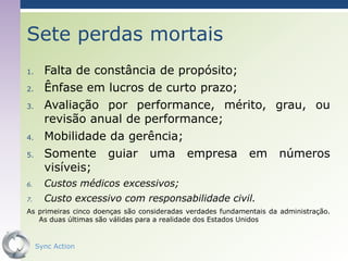 Sete perdas mortais
1.     Falta de constância de propósito;
2.     Ênfase em lucros de curto prazo;
3.     Avaliação por performance, mérito, grau, ou
       revisão anual de performance;
4.     Mobilidade da gerência;
5.     Somente guiar uma empresa em números
       visíveis;
6.     Custos médicos excessivos;
7.     Custo excessivo com responsabilidade civil.
As primeiras cinco doenças são consideradas verdades fundamentais da administração.
   As duas últimas são válidas para a realidade dos Estados Unidos


     Sync Action                                                            41
 