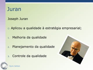 Juran
Joseph Juran

    Aplicou a qualidade à estratégia empresarial;

1.   Melhoria da qualidade

2.   Planejamento da qualidade

3.   Controle da qualidade


 Sync Action                                         46
 