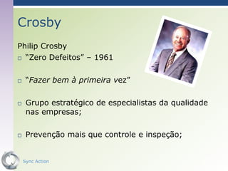 Crosby
Philip Crosby
 “Zero Defeitos” – 1961



    “Fazer bem à primeira vez”

    Grupo estratégico de especialistas da qualidade
     nas empresas;

    Prevenção mais que controle e inspeção;


    Sync Action                                   50
 