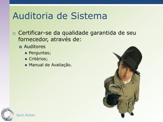Auditoria de Sistema
    Certificar-se da qualidade garantida de seu
     fornecedor, através de:
        Auditores
            Perguntas;
            Critérios;
            Manual de Avaliação.




    Sync Action                                    56
 