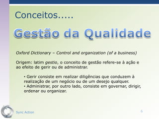 Conceitos.....



Oxford Dictionary – Control and organization (of a business)

Origem: latim gestio, o conceito de gestão refere-se à ação e
ao efeito de gerir ou de administrar.

    • Gerir consiste em realizar diligências que conduzem à
    realização de um negócio ou de um desejo qualquer.
    • Administrar, por outro lado, consiste em governar, dirigir,
    ordenar ou organizar.




Sync Action                                                     6
 