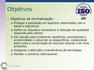 Objetivos
    Objetivos da normatização:
        Proteger a população em aspectos relacionados com a
         saúde e segurança;
        Definir os requisitos necessários à obtenção da qualidade
         requerida pelo cliente;
        Dar solução para problemas repetitivos, aumentando a
         produtividade e reduzindo os desperdícios, colaborando
         assim para a conservação de recursos naturais e do meio
         ambiente;
        Assegurar a absorção e transferência de tecnologia;
        Facilitar o comércio internacional.



    Sync Action                                              60
 