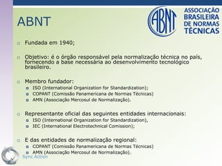ABNT
    Fundada em 1940;

    Objetivo: é o órgão responsável pela normalização técnica no país,
     fornecendo a base necessária ao desenvolvimento tecnológico
     brasileiro.

    Membro fundador:
        ISO (International Organization for Standardization);
        COPANT (Comissão Panamericana de Normas Técnicas)
        AMN (Associação Mercosul de Normalização).


    Representante oficial das seguintes entidades internacionais:
        ISO (International Organization for Standardization),
        IEC (International Electrotechnical Comission);


    E das entidades de normalização regional:
       COPANT (Comissão Panamericana de Normas Técnicas)
      AMN (Associação Mercosul de Normalização).
    Sync Action                                                      62
 