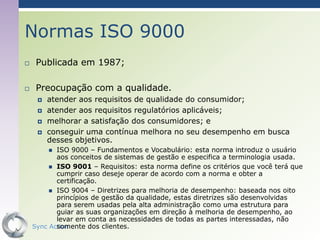 Normas ISO 9000
    Publicada em 1987;

    Preocupação com a qualidade.
        atender aos requisitos de qualidade do consumidor;
        atender aos requisitos regulatórios aplicáveis;
        melhorar a satisfação dos consumidores; e
        conseguir uma contínua melhora no seu desempenho em busca
         desses objetivos.
          ISO 9000 – Fundamentos e Vocabulário: esta norma introduz o usuário
           aos conceitos de sistemas de gestão e especifica a terminologia usada.
          ISO 9001 – Requisitos: esta norma define os critérios que você terá que
           cumprir caso deseje operar de acordo com a norma e obter a
           certificação.
          ISO 9004 – Diretrizes para melhoria de desempenho: baseada nos oito
           princípios de gestão da qualidade, estas diretrizes são desenvolvidas
           para serem usadas pela alta administração como uma estrutura para
           guiar as suas organizações em direção à melhoria de desempenho, ao
           levar em conta as necessidades de todas as partes interessadas, não
           somente dos clientes.
    Sync Action                                                                63
 
