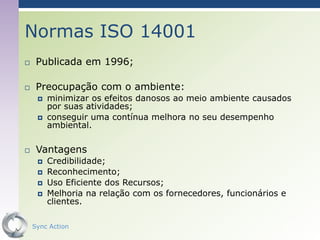 Normas ISO 14001
    Publicada em 1996;

    Preocupação com o ambiente:
        minimizar os efeitos danosos ao meio ambiente causados
         por suas atividades;
        conseguir uma contínua melhora no seu desempenho
         ambiental.

    Vantagens
        Credibilidade;
        Reconhecimento;
        Uso Eficiente dos Recursos;
        Melhoria na relação com os fornecedores, funcionários e
         clientes.

    Sync Action                                                64
 