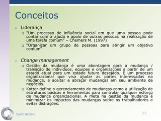 Conceitos
   Liderança
       "Um processo de influência social em que uma pessoa pode
        contar com a ajuda e apoio de outras pessoas na realização de
        uma tarefa comum” – Chemers M. (1997)
       “Organizar um grupo de pessoas para atingir um objetivo
        comum“


   Change management
       Gestão da mudança é uma abordagem para a mudança /
        transição de indivíduos, equipes e organizações a partir de um
        estado atual para um estado futuro desejado. É um processo
        organizacional que visa ajudar as partes interessadas na
        mudança, a aceitar e abraçar mudanças em seu ambiente de
        negócios.
       Kotter define o gerenciamento de mudanças como a utilização de
        estruturas básicas e ferramentas para controlar qualquer esforço
        de mudança organizacional. A meta na gestão da mudança é
        minimizar os impactos das mudanças sobre os trabalhadores e
        evitar distrações.

Sync Action                                                       67
 
