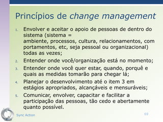 Princípios de change management
1.   Envolver e aceitar o apoio de pessoas de dentro do
     sistema (sistema =
     ambiente, processos, cultura, relacionamentos, com
     portamentos, etc, seja pessoal ou organizacional)
     todas as vezes;
2.   Entender onde você/organização está no momento;
3.   Entender onde você quer estar, quando, porquê e
     quais as medidas tomarão para chegar lá;
4.   Planejar o desenvolvimento até o item 3 em
     estágios apropriados, alcançáveis e mensuráveis;
5.   Comunicar, envolver, capacitar e facilitar a
     participação das pessoas, tão cedo e abertamente
     quanto possível.
Sync Action                                        69
 