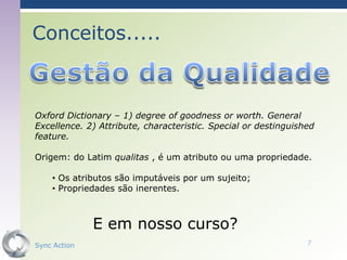 Conceitos.....



Oxford Dictionary – 1) degree of goodness or worth. General
Excellence. 2) Attribute, characteristic. Special or destinguished
feature.

Origem: do Latim qualitas , é um atributo ou uma propriedade.

    • Os atributos são imputáveis por um sujeito;
    • Propriedades são inerentes.



              E em nosso curso?
Sync Action                                                     7
 