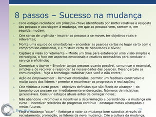 8 passos – Sucesso na mudança
    Cada estágio reconhece um princípio-chave identificado por Kotter relativas à resposta
     das pessoas e abordagem à mudança, em que as pessoas vem, sentem e, em
     seguida, mudam:
1.   Crie senso de urgência - inspirar as pessoas a se mover, ter objetivos reais e
     relevantes;
2.   Monte uma equipe de orientadores - encontrar as pessoas certas no lugar certo com o
     compromisso emocional, e a mistura certa de habilidades e níveis;
3.   Capture a visão corretamente – Monte um time para estabelecer uma visão simples e
     estratégica, o foco em aspectos emocionais e criativos necessários para conduzir o
     serviço e eficiência;
4.   Comunicar o buy-in - Envolver tantas pessoas quanto possível, comunicar o essencial,
     simples e de recorrer e responder às necessidades das pessoas. Desengargale as
     comunicações - faça a tecnologia trabalhar para você e não contra;
5.   Ação de Empowerment - Remover obstáculos, permitir um feedback construtivo e
     muito apoio dos líderes - premiar e reconhecer os progressos e realizações;
6.   Crie vitórias a curto prazo - objetivos definidos que são fáceis de alcançar – do
     tamanho que possam ser imediatamente endereçadas. Números ​de iniciativas
     gerenciáveis. Concluir estágios atuais antes de começar novos;
7.   Não abandone - Promover e incentivar a determinação e persistência - a mudança em
     curso - incentivar relatórios de progresso contínuo - destaque metas alcançadas e
     metas futuras;
   Sync Action                                                                    70
8.   Faça a mudança “colar” - Reforçar o valor da mudança bem sucedida através de
     recrutamento, promoção, os líderes da nova mudança. Crie a cultura da mudança.
 