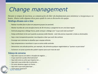 Change management
Durante os tempos de incerteza, as comunicações do líder são fundamentais para minimizar a insegurança e os
boatos. Abaixo estão algumas dicas para ajudá-lo com as discussões da equipe.
Briefings eficazes com o time
     Realizar reuniões face to face em pequenos grupos (se possível)
     Manter reuniões de curta duração (menos de 30 minutos), e programá-los em uma base regular
     Estimule perguntas e diálogo franco, pode começar o diálogo com "o que você está ouvindo?“
     Esteja confortável só de ouvir quando as pessoas estão falando - você não precisa responder a todas as declarações
     Seja o mais transparente possível, mas disposto a dizer que você não conhece
     Encorajar sem minimizar os desafios que a equipe enfrenta
     Seja compreensivo e reconhecer o que os outros estão sentindo
     Demonstrar uma atitude positiva, por exemplo, não alimente qualquer negatividade ou "queixar-se para baixo“
     Esclarecer um prazo quando eles podem esperar para ouvir mais de você

Esboço de conversa
     Aqui está o que eu sei sobre a situação do negócio ....
     O que você tem ouvido informalmente?
     Aqui está como eu acho que impacta nos ....
     Aqui está o que ainda não é conhecido ...
     Eis como devemos seguir em frente ...
     Aqui está o que você pode fazer ...
     Como posso apoiá-lo??
  Sync Action                                                                                                         72
 