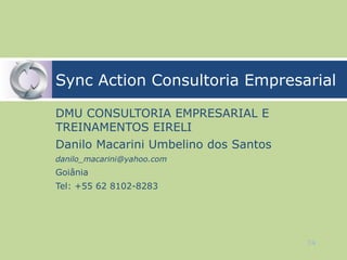 Sync Action Consultoria Empresarial

DMU CONSULTORIA EMPRESARIAL E
TREINAMENTOS EIRELI
Danilo Macarini Umbelino dos Santos
danilo_macarini@yahoo.com
Goiânia
Tel: +55 62 8102-8283




                                      74
 