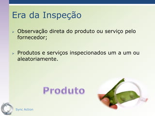Era da Inspeção
    Observação direta do produto ou serviço pelo
     fornecedor;

    Produtos e serviços inspecionados um a um ou
     aleatoriamente.




    Sync Action                                     9
 
