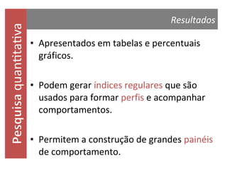 quantitativa

Resultados

• Apresentados em tabelas e percentuais
gráficos.
• Podem gerar índices regulares que são
usados para formar perfis e acompanhar
comportamentos.
• Permitem a construção de grandes painéis
de comportamento.

 