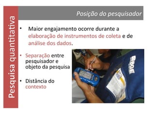 quantitativa

Posição do pesquisador
•

Maior engajamento ocorre durante a
elaboração de instrumentos de coleta e de
análise dos dados.

• Separação entre
pesquisador e
objeto da pesquisa
• Distância do
contexto

 