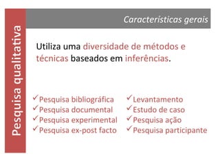 Características gerais
Utiliza uma diversidade de métodos e
técnicas baseados em inferências.

Pesquisa bibliográfica
Pesquisa documental
Pesquisa experimental
Pesquisa ex-post facto

Levantamento
Estudo de caso
Pesquisa ação
Pesquisa participante

 