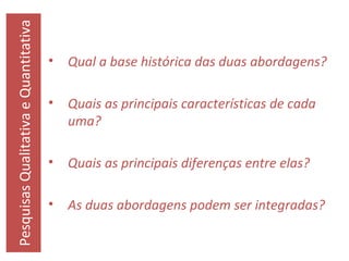 Pesquisas Qualitativa e Quantitativa

•

Qual a base histórica das duas abordagens?

•

Quais as principais características de cada
uma?

•

Quais as principais diferenças entre elas?

•

As duas abordagens podem ser integradas?

 