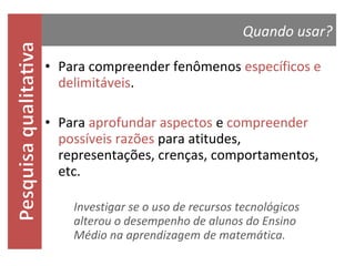 Quando usar?
• Para compreender fenômenos específicos e
delimitáveis.

• Para aprofundar aspectos e compreender
possíveis razões para atitudes,
representações, crenças, comportamentos,
etc.
Investigar se o uso de recursos tecnológicos
alterou o desempenho de alunos do Ensino Médio
na aprendizagem de matemática.

 