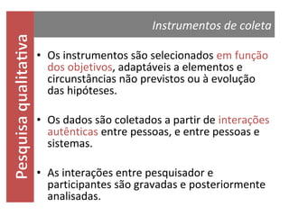 Instrumentos de coleta
• Os instrumentos são selecionados em função
dos objetivos, adaptáveis a elementos e
circunstâncias não previstos ou à evolução
das hipóteses.
• Os dados são coletados a partir de interações
autênticas entre pessoas, e entre pessoas e
sistemas.
• As interações entre pesquisador e
participantes são gravadas e posteriormente
analisadas.

 