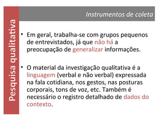 Instrumentos de coleta
• Em geral, trabalha-se com grupos pequenos
de entrevistados, já que não há a
preocupação de generalizar informações.

• O material da investigação qualitativa é a
linguagem (verbal e não verbal) expressada
na fala cotidiana, nos gestos, nas posturas
corporais, tons de voz, etc. Também é
necessário o registro detalhado de dados do
contexto.

 