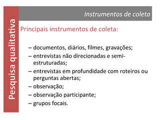 Instrumentos de coleta

Principais instrumentos de coleta:
– documentos, diários, filmes, gravações;
– entrevistas não direcionadas e semiestruturadas;
– entrevistas em profundidade com roteiros ou
perguntas abertas;
– observação;
– observação participante;
– grupos focais.

 
