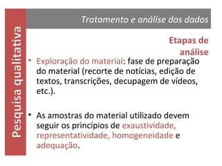 Tratamento e análise dos dados
Etapas de
análise

• Exploração do material: fase de preparação
do material (recorte de notícias, edição de
textos, transcrições, decupagem de
vídeos, etc.).

• As amostras do material utilizado devem
seguir os princípios de
exaustividade, representatividade, homogene
idade e adequação.

 