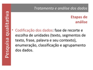 Tratamento e análise dos dados
Etapas de
análise
• Codificação dos dados: fase de recorte e
escolha de unidades (texto, segmentos de
texto, frase, palavra e seu contexto),
enumeração, classificação e agrupamento
dos dados.

 