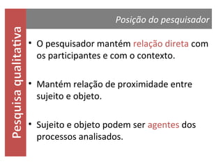 Posição do pesquisador

• O pesquisador mantém relação direta com
os participantes e com o contexto.
• Mantém relação de proximidade entre
sujeito e objeto.
• Sujeito e objeto podem ser agentes dos
processos analisados.

 