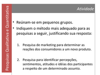 Pesquisas Qualitativa e Quantitativa

Atividade
Assista ao vídeo a seguir e depois responda:
Relação, tempo e criatividade

Qual a abordagem da pesquisa?
Como os dados foram coletados?
Qual o envolvimento do pesquisador?

Os resultados podem ser generalizados?
O que é possível considerar a partir dos resultados?

 