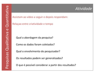 Pesquisas Qualitativa e Quantitativa

Referências Bibliográficas
IBGE. Instituto Brasileiro de Geografia e Estatística. Acessado em 10/02/2012, URL:
http://www.ibge.gov.br
IBOPE. Acessado em 10/02/2012, URL: http://www.ibope.com.br
LAVILLE, C. & DIONNE, J. Análise de conteúdo. In: A construção do saber: manual de
metodologia da pesquisa em ciências humanas. Trad. H. Monteiro e F. Settineri. Porto
Alegre: ArtMed, 1999. p. 214-235.

LAKATOS, E. M. & MARCONI, M. Fundamentos de Metodologia Científica. Atlas, SP, 2005.
RICHARDSON, R. J. Análise de conteúdo. In: Pesquisa social: métodos e técnicas. 3ª ed.
ver. ampl. São Paulo: Editora Atlas, 1999. p. 220-244.
SEVERINO, Antonio Joaquim. Metodologia do trabalho científico. São Paulo: Cortez, 2001.
TRIVIÑOS, A. N. Método de análise de conteúdo. In: Introdução à pesquisa em ciências
sociais: a pesquisa qualitativa em educação. São Paulo: Atlas, 1987. p. 158-166.

 